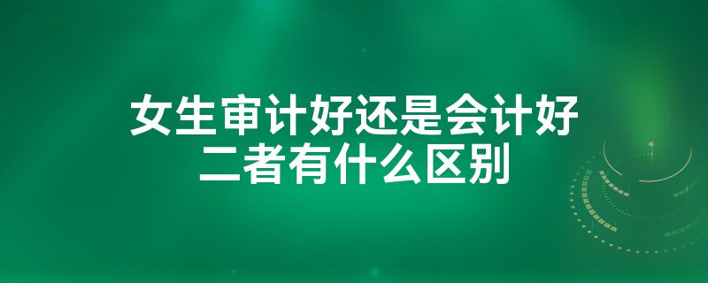 女生學(xué)審計(jì)好還是會(huì)計(jì)好？-圖1