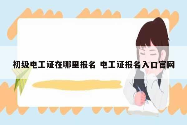 初級電工證在哪里報名 電工證報名入口官網(wǎng)-圖1