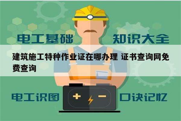 建筑施工特種作業(yè)證在哪辦理 證書查詢網(wǎng)免費查詢-圖1