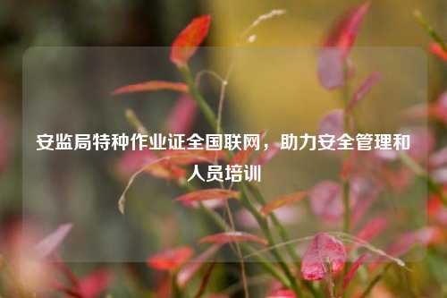 安監(jiān)局特種作業(yè)證全國聯(lián)網(wǎng)，助力安全管理和人員培訓-圖1
