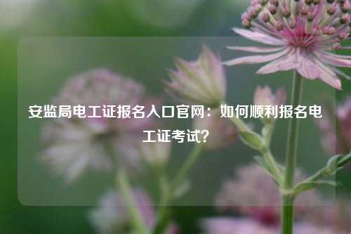 安監(jiān)局電工證報(bào)名入口官網(wǎng)：如何順利報(bào)名電工證考試？-圖1