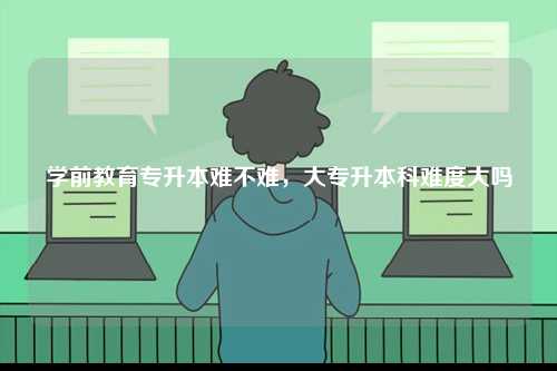 學前教育專升本難不難，大專升本科難度大嗎-圖1