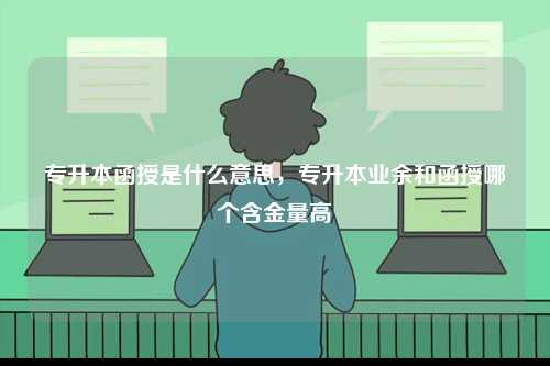專(zhuān)升本函授是什么意思，專(zhuān)升本業(yè)余和函授哪個(gè)含金量高-圖1