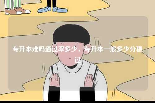 專升本難嗎通過(guò)率多少，專升本一般多少分穩(wěn)過(guò)-圖1