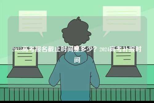 2023高考報(bào)名截止時(shí)間是多少？2024高考補(bǔ)報(bào)時(shí)間-圖1
