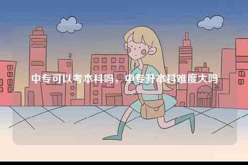 中專可以考本科嗎，中專升本科難度大嗎-圖1
