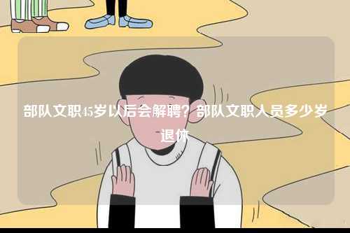 部隊文職45歲以后會解聘？部隊文職人員多少歲退休-圖1