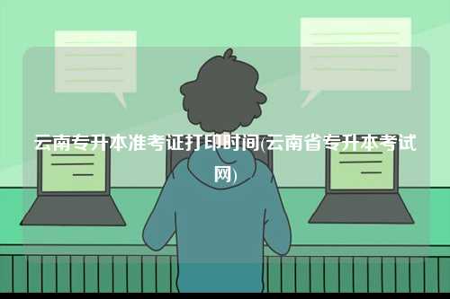 云南專升本準考證打印時間(云南省專升本考試網(wǎng))-圖1