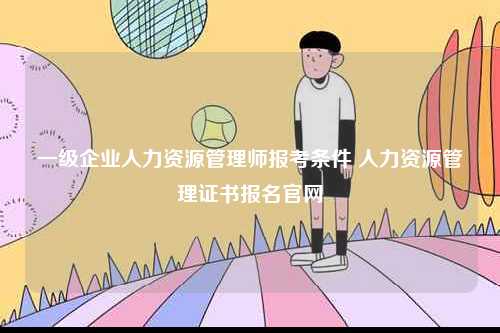 一級(jí)企業(yè)人力資源管理師報(bào)考條件 人力資源管理證書報(bào)名官網(wǎng)-圖1