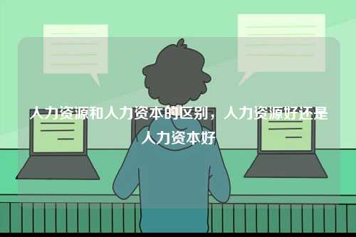 人力資源和人力資本的區(qū)別，人力資源好還是人力資本好-圖1