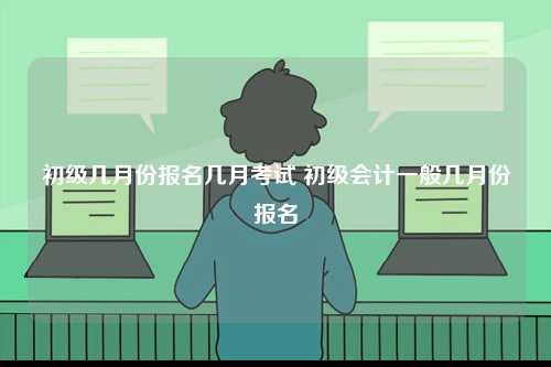 初級幾月份報(bào)名幾月考試 初級會計(jì)一般幾月份報(bào)名-圖1