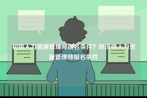 初級人力資源管理師報(bào)名條件？經(jīng)濟(jì)師人力資源管理師報(bào)名條件-圖1
