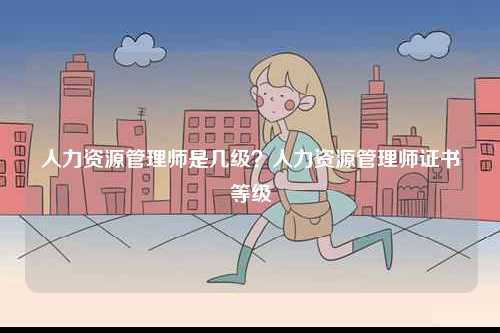 人力資源管理師是幾級(jí)？人力資源管理師證書等級(jí)-圖1