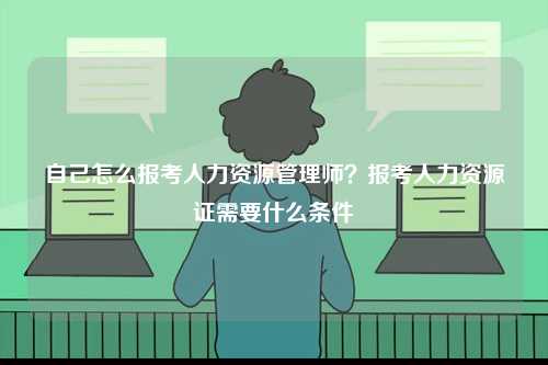 自己怎么報(bào)考人力資源管理師？報(bào)考人力資源證需要什么條件-圖1