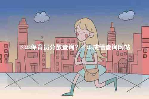 12333保育員分?jǐn)?shù)查詢？12333成績查詢網(wǎng)站-圖1