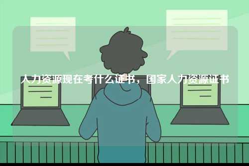 人力資源現(xiàn)在考什么證書(shū)，國(guó)家人力資源證書(shū)-圖1