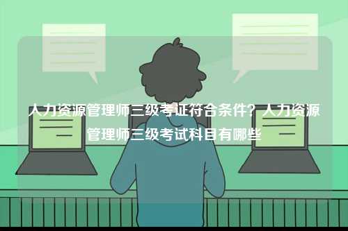 人力資源管理師三級(jí)考證符合條件？人力資源管理師三級(jí)考試科目有哪些-圖1