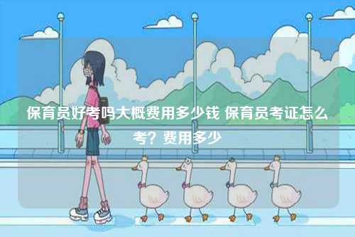 保育員好考嗎大概費用多少錢 保育員考證怎么考？費用多少-圖1