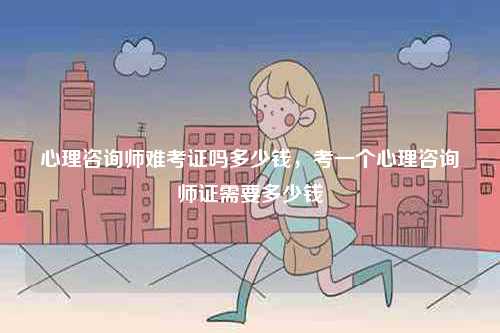 心理咨詢師難考證嗎多少錢，考一個(gè)心理咨詢師證需要多少錢-圖1