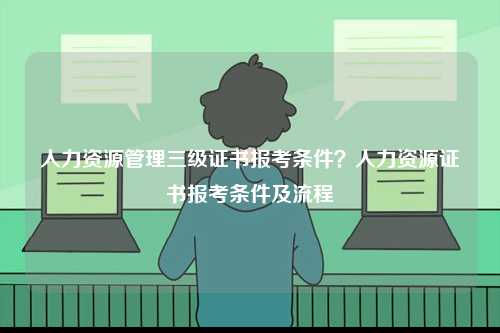 人力資源管理三級證書報考條件？人力資源證書報考條件及流程-圖1