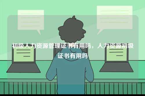 初級人力資源管理證書有用嗎，人力資源初級證書有用嗎-圖1