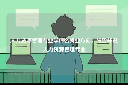 人力資源管理專業(yè)學什么就業(yè)方向，張雪峰說人力資源管理專業(yè)-圖1