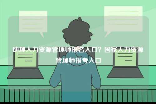 助理人力資源管理師報名入口？國家人力資源管理師報考入口-圖1