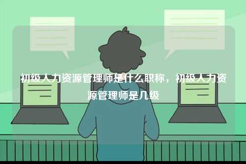 初級人力資源管理師是什么職稱，初級人力資源管理師是幾級-圖1