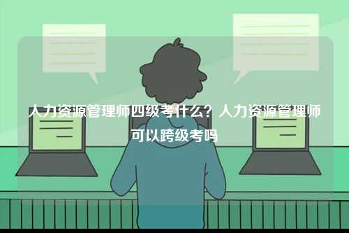 人力資源管理師四級(jí)考什么？人力資源管理師可以跨級(jí)考嗎-圖1