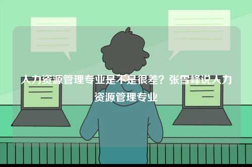 人力資源管理專業(yè)是不是很差？張雪峰說人力資源管理專業(yè)-圖1