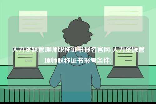 人力資源管理師職稱證書報名官網(wǎng)(人力資源管理師職稱證書報考條件)-圖1