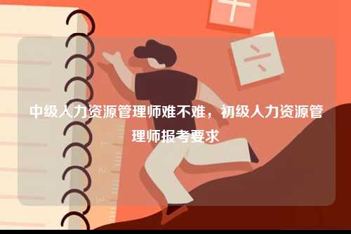 中級人力資源管理師難不難，初級人力資源管理師報考要求-圖1