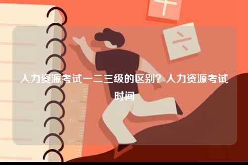 人力資源考試一二三級(jí)的區(qū)別？人力資源考試時(shí)間-圖1