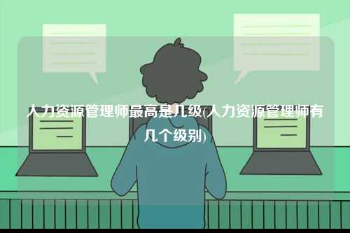 人力資源管理師最高是幾級(人力資源管理師有幾個(gè)級別)-圖1