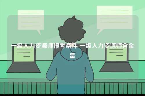 一級人力資源師報(bào)考條件 一級人力資源師含金量-圖1