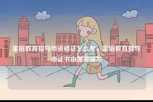 家庭教育指導(dǎo)師資格證怎么考，家庭教育指導(dǎo)師證書由哪里頒發(fā)-圖1