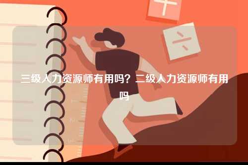 三級人力資源師有用嗎？二級人力資源師有用嗎-圖1