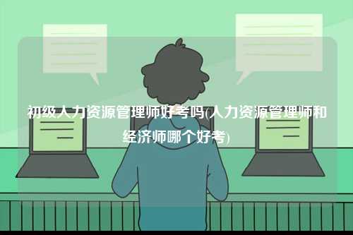 初級(jí)人力資源管理師好考嗎(人力資源管理師和經(jīng)濟(jì)師哪個(gè)好考)-圖1