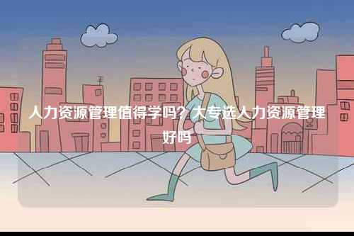 人力資源管理值得學(xué)嗎？大專選人力資源管理好嗎-圖1
