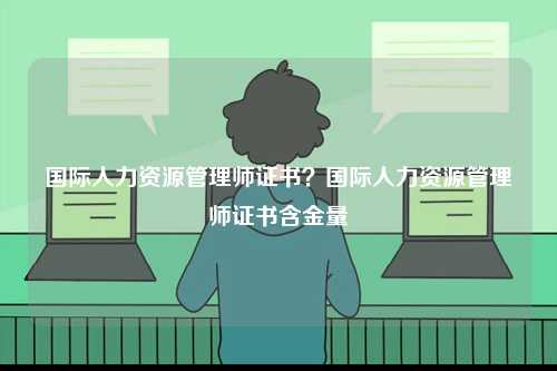 國際人力資源管理師證書？國際人力資源管理師證書含金量-圖1