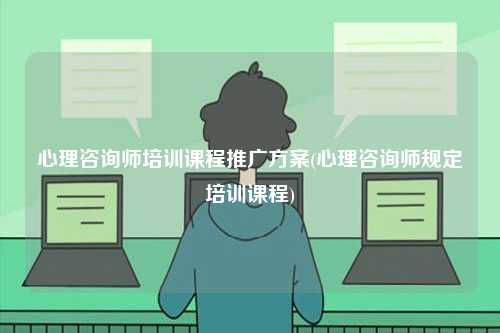 心理咨詢師培訓(xùn)課程推廣方案(心理咨詢師規(guī)定培訓(xùn)課程)-圖1