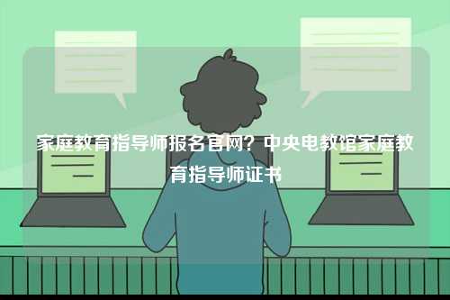 家庭教育指導(dǎo)師報名官網(wǎng)？中央電教館家庭教育指導(dǎo)師證書-圖1
