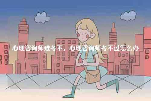 心理咨詢師難考不，心理咨詢師考不過(guò)怎么辦-圖1