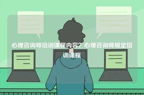 心理咨詢師培訓課程內容？心理咨詢師規(guī)定培訓課程-圖1