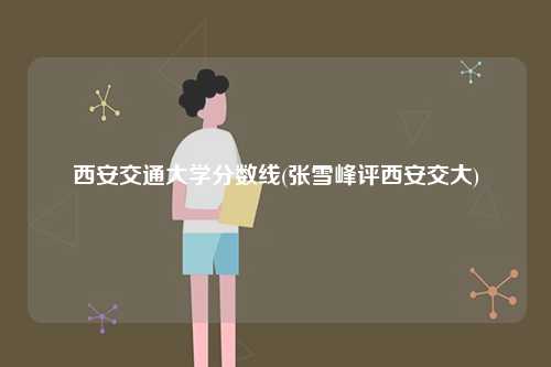 西安交通大學(xué)分?jǐn)?shù)線(xiàn)(張雪峰評(píng)西安交大)-圖1