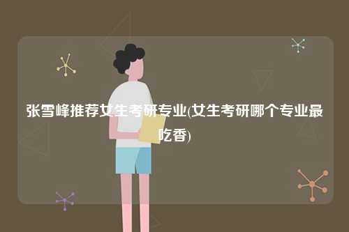 張雪峰推薦女生考研專業(yè)(女生考研哪個專業(yè)最吃香)-圖1