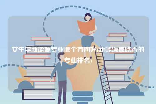 女生學(xué)新能源專業(yè)哪個(gè)方向好(新能源最吃香的專業(yè)排名)-圖1