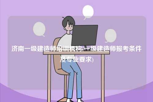 濟(jì)南一級建造師培訓(xùn)機(jī)構(gòu)(一級建造師報(bào)考條件及專業(yè)要求)-圖1