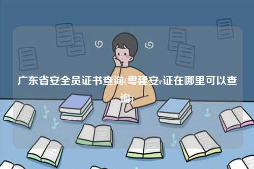 廣東省安全員證書(shū)查詢(粵建安c證在哪里可以查詢)-圖1