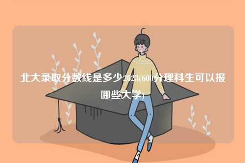 北大錄取分?jǐn)?shù)線是多少2023(600分理科生可以報(bào)哪些大學(xué))-圖1